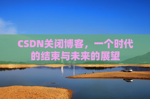 CSDN关闭博客，一个时代的结束与未来的展望